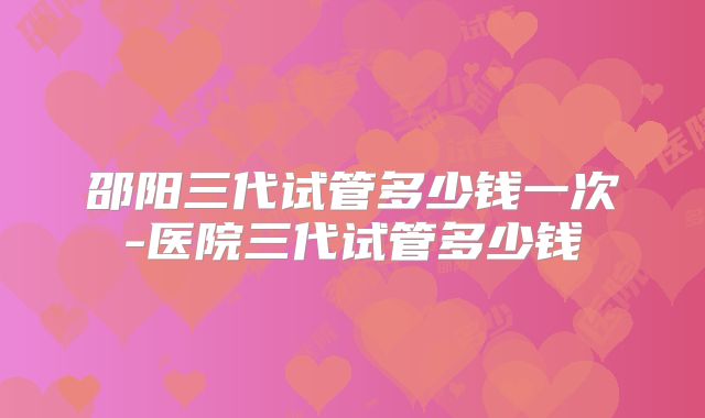 邵阳三代试管多少钱一次-医院三代试管多少钱