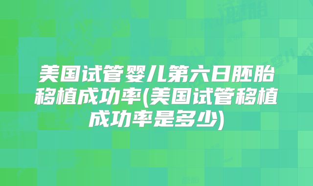 美国试管婴儿第六日胚胎移植成功率(美国试管移植成功率是多少)