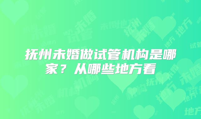 抚州未婚做试管机构是哪家？从哪些地方看