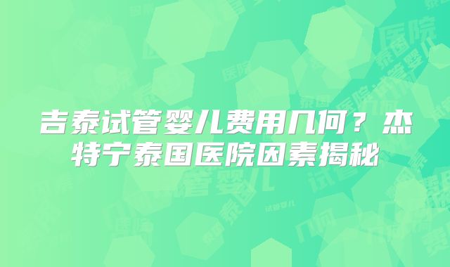 吉泰试管婴儿费用几何?杰特宁泰国医院因素揭秘
