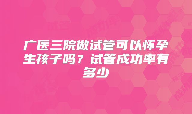 广医三院做试管可以怀孕生孩子吗?试管成功率有多少