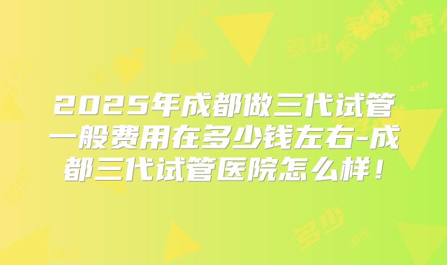2025年成都做三代试管一般费用在多少钱左右-成都三代试管医院怎么样！