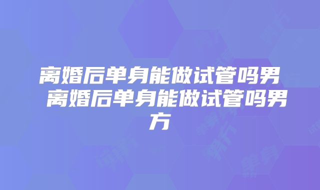 离婚后单身能做试管吗男 离婚后单身能做试管吗男方