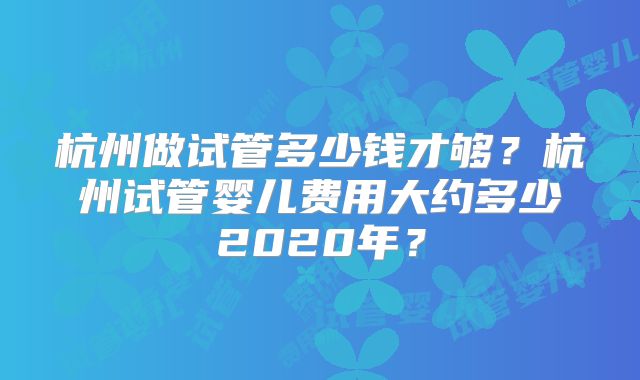 杭州做试管多少钱才够？杭州试管婴儿费用大约多少2020年？