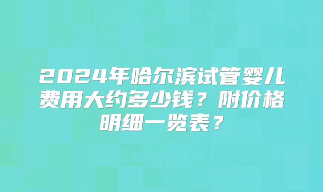 2024年哈尔滨试管婴儿费用大约多少钱？附价格明细一览表？