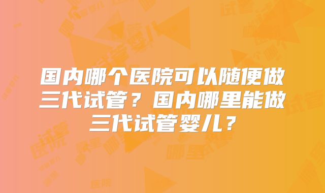 国内哪个医院可以随便做三代试管？国内哪里能做三代试管婴儿？