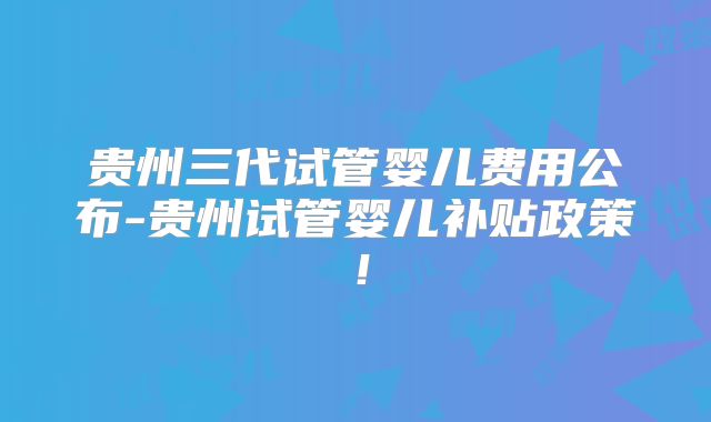 贵州三代试管婴儿费用公布-贵州试管婴儿补贴政策！