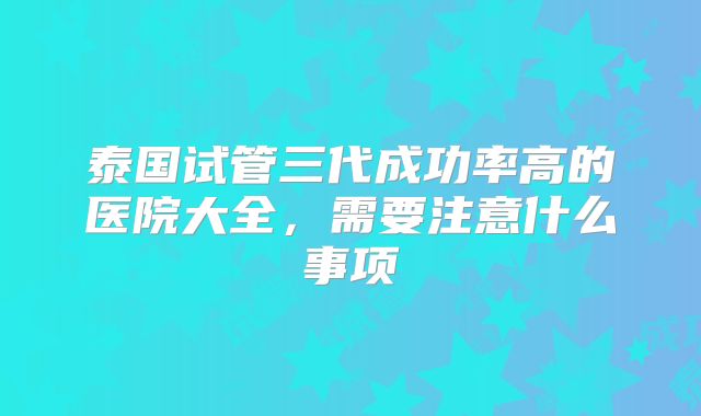 泰国试管三代成功率高的医院大全，需要注意什么事项