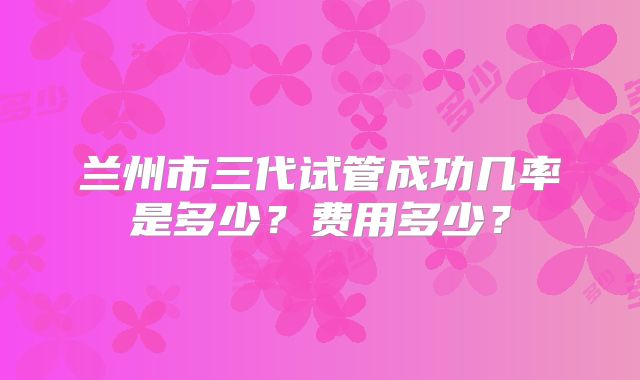 兰州市三代试管成功几率是多少？费用多少？