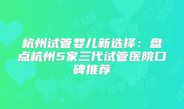 杭州试管婴儿新选择:盘点杭州5家三代试管医院口碑推荐