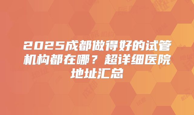 2025成都做得好的试管机构都在哪?超详细医院地址汇总
