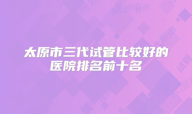 太原市三代试管比较好的医院排名前十名