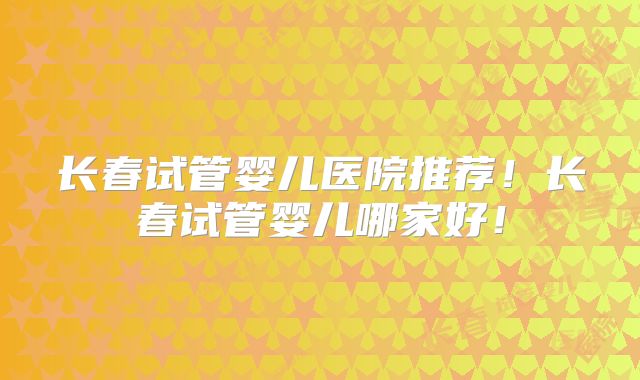长春试管婴儿医院推荐!长春试管婴儿哪家好!