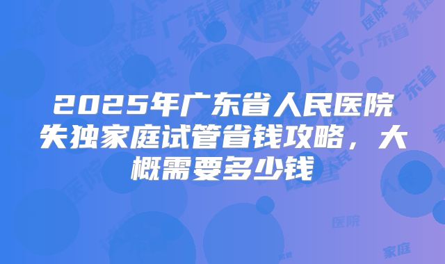 2025年广东省人民医院失独家庭试管省钱攻略，大概需要多少钱