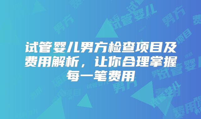试管婴儿男方检查项目及费用解析,让你合理掌握每一笔费用