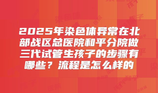 2025年染色体异常在北部战区总医院和平分院做三代试管生孩子的步骤有哪些？流程是怎么样的