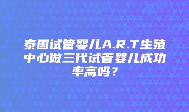 泰国试管婴儿A.R.T生殖中心做三代试管婴儿成功率高吗？