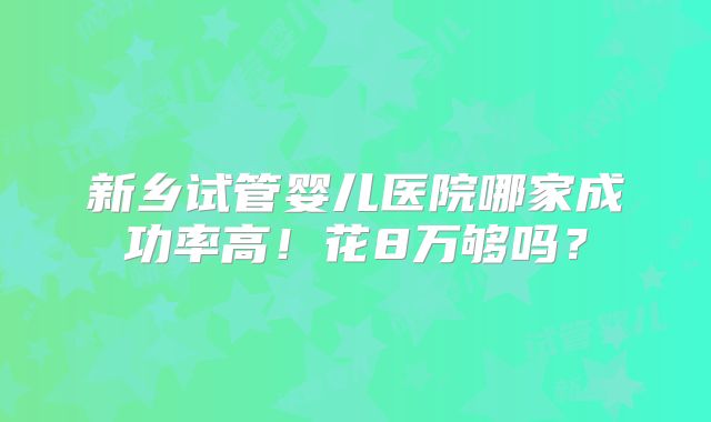 新乡试管婴儿医院哪家成功率高！花8万够吗？