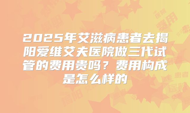 2025年艾滋病患者去揭阳爱维艾夫医院做三代试管的费用贵吗?费用构成是怎么样的