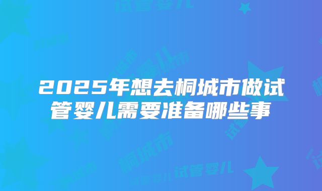 2025年想去桐城市做试管婴儿需要准备哪些事