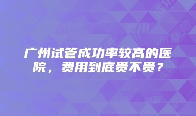 广州试管成功率较高的医院，费用到底贵不贵？