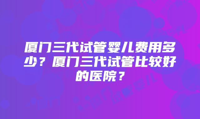 厦门三代试管婴儿费用多少？厦门三代试管比较好的医院？