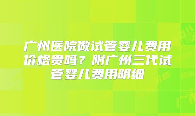 广州医院做试管婴儿费用价格贵吗？附广州三代试管婴儿费用明细