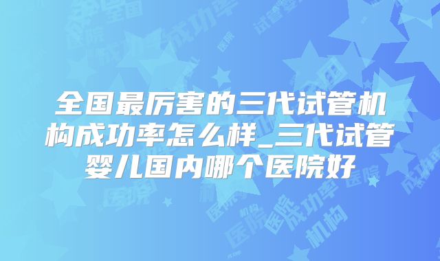 全国最厉害的三代试管机构成功率怎么样_三代试管婴儿国内哪个医院好