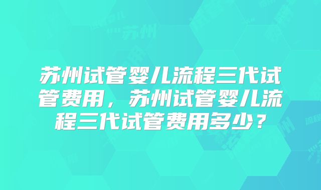 苏州试管婴儿流程三代试管费用，苏州试管婴儿流程三代试管费用多少？