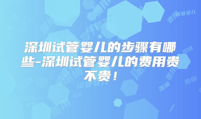 深圳试管婴儿的步骤有哪些-深圳试管婴儿的费用贵不贵！