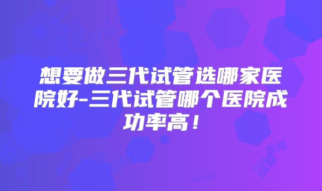 想要做三代试管选哪家医院好-三代试管哪个医院成功率高！
