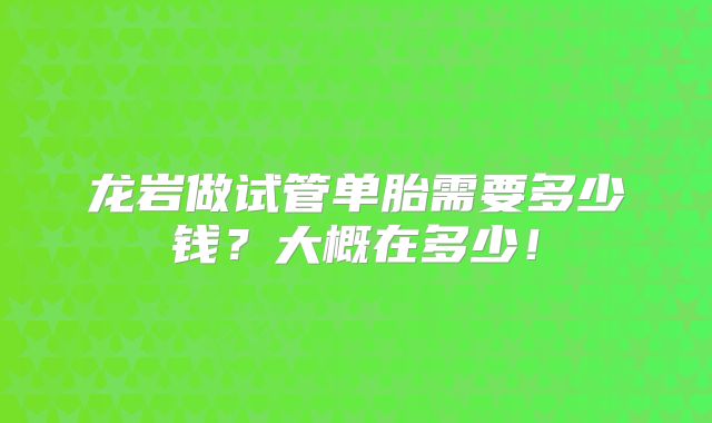 龙岩做试管单胎需要多少钱？大概在多少！
