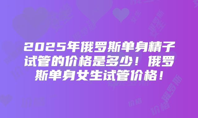 2025年俄罗斯单身精子试管的价格是多少!俄罗斯单身女生试管价格!