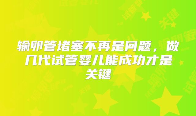 输卵管堵塞不再是问题，做几代试管婴儿能成功才是关键