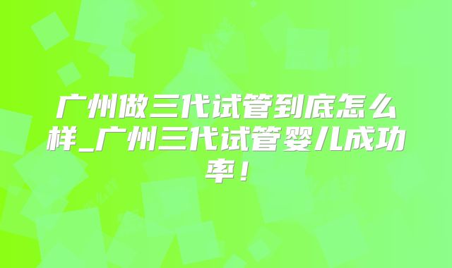 广州做三代试管到底怎么样_广州三代试管婴儿成功率！