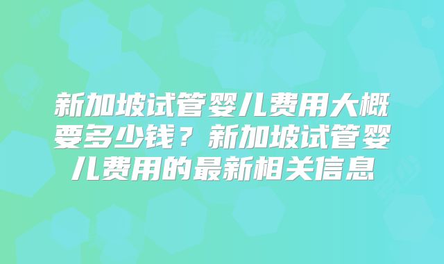 新加坡试管婴儿费用大概要多少钱？新加坡试管婴儿费用的最新相关信息