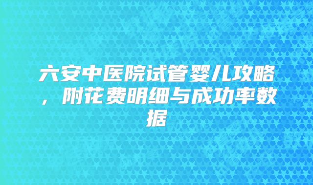 六安中医院试管婴儿攻略,附花费明细与成功率数据