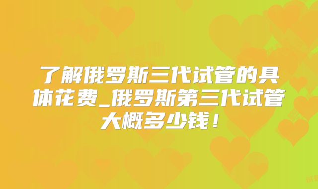 了解俄罗斯三代试管的具体花费_俄罗斯第三代试管大概多少钱！