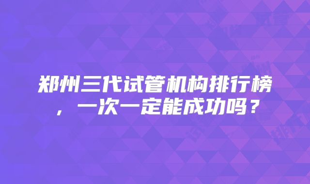 郑州三代试管机构排行榜，一次一定能成功吗？