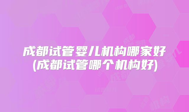 成都试管婴儿机构哪家好(成都试管哪个机构好)