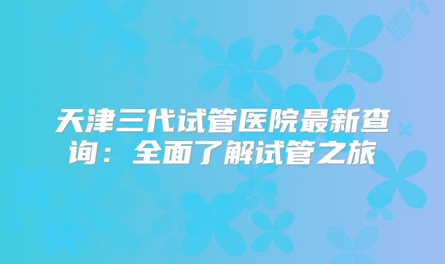 天津三代试管医院最新查询：全面了解试管之旅