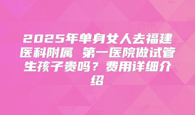 2025年单身女人去福建医科附属 第一医院做试管生孩子贵吗?费用详细介绍