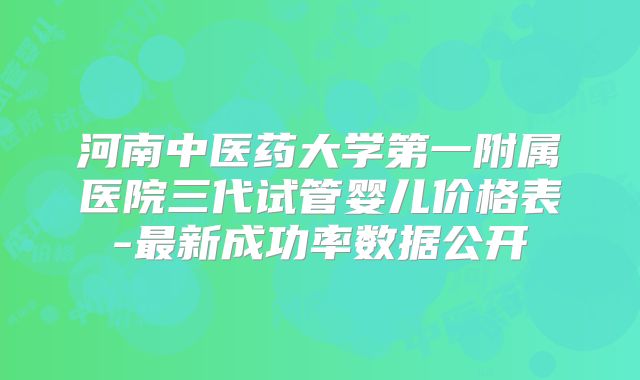 河南中医药大学第一附属医院三代试管婴儿价格表-最新成功率数据公开