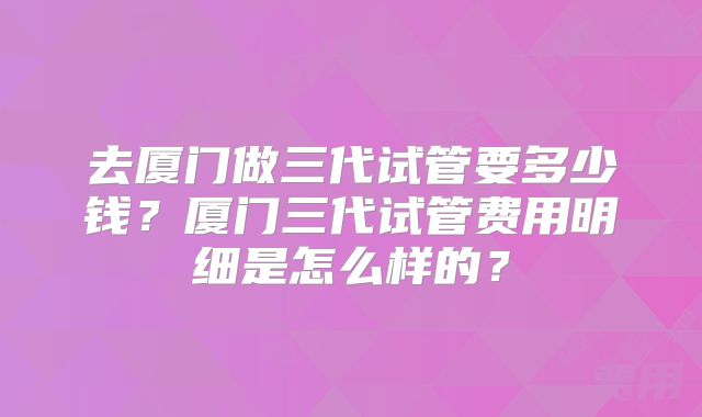 去厦门做三代试管要多少钱?厦门三代试管费用明细是怎么样的?