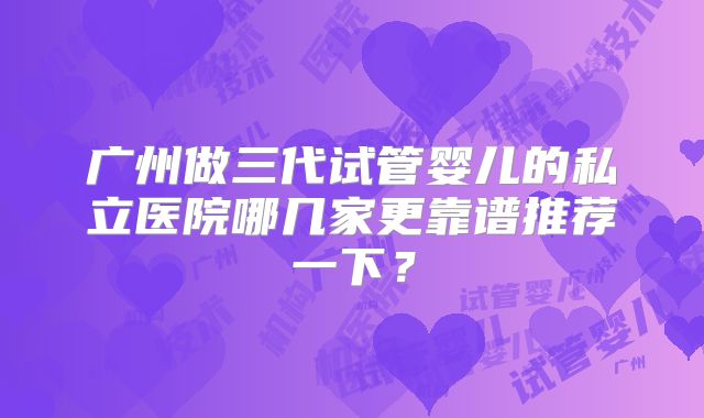 广州做三代试管婴儿的私立医院哪几家更靠谱推荐一下?
