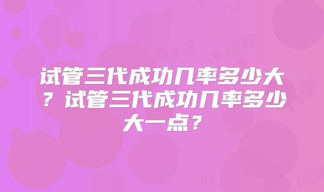 试管三代成功几率多少大？试管三代成功几率多少大一点？