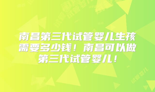 南昌第三代试管婴儿生孩需要多少钱!南昌可以做第三代试管婴儿!