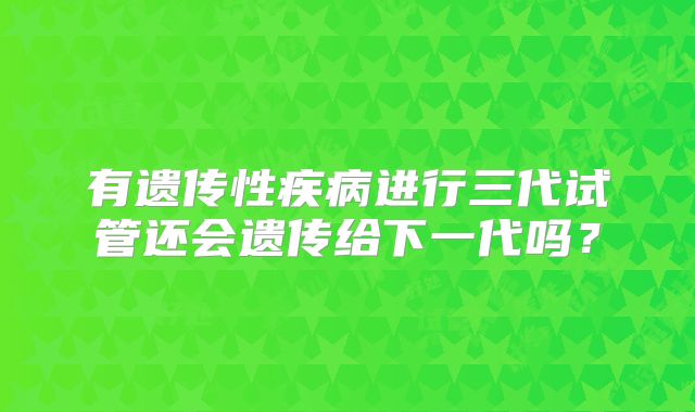 有遗传性疾病进行三代试管还会遗传给下一代吗？