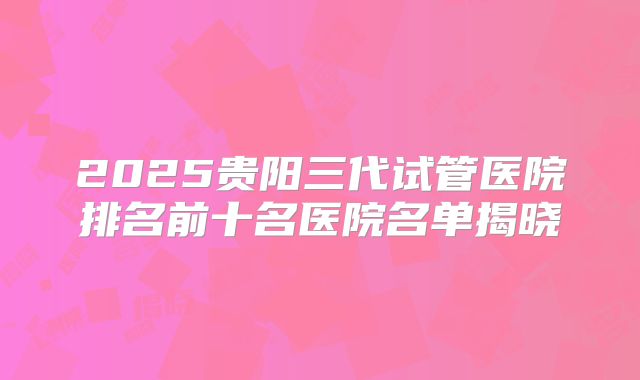 2025贵阳三代试管医院排名前十名医院名单揭晓