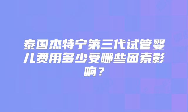 泰国杰特宁第三代试管婴儿费用多少受哪些因素影响?
